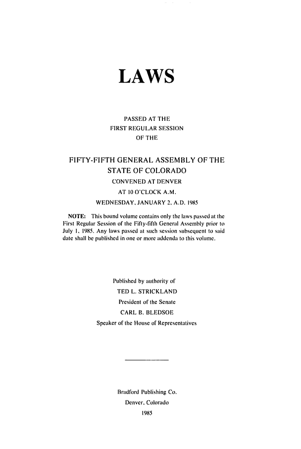 handle is hein.ssl/ssco0079 and id is 1 raw text is: LAWS
PASSE) AT THE
FIRST REGULAR SESSION
OF THE
FIFTY-FIFTH GENERAL ASSEMBLY OF THE
STATE OF COLORADO
CONVENED AT DENVER
AT 10 O'CLOCK A.M.
WEDNESDAY, JANUARY 2, A.D. 1985
NOTE: This bound volume contains only the laws passed at the
First Regular Session of the Fifty-fifth General Assembly prior to
July I, 1985. Any laws passed at such session subsequent to said
date shall be published in one or more addenda to this volume.
Published by authority of
TED L. STRICKLAND
President of the Senate
CARL B. BLEDSOE
Speaker of the House of Representatives
Bradford Publishing Co.
Denver, Colorado
1985


