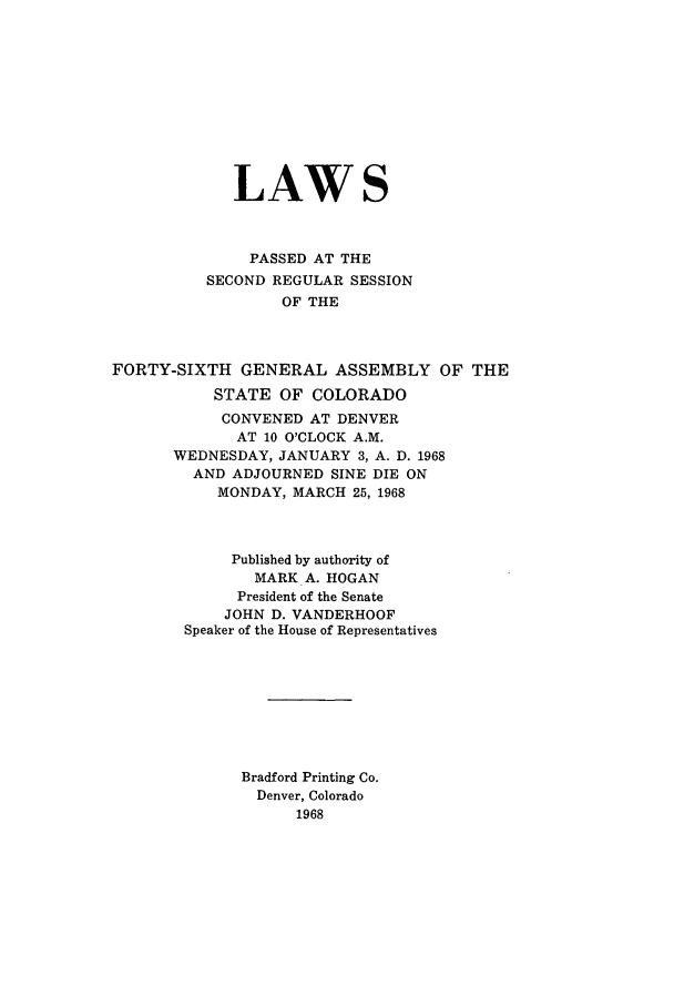 handle is hein.ssl/ssco0132 and id is 1 raw text is: LAWS
PASSED AT THE
SECOND REGULAR SESSION
OF THE
FORTY-SIXTH GENERAL ASSEMBLY OF THE
STATE OF COLORADO
CONVENED AT DENVER
AT 10 O'CLOCK A.M.
WEDNESDAY, JANUARY 3, A. D. 1968
AND ADJOURNED SINE DIE ON
MONDAY, MARCH 25, 1968
Published by authority of
MARK A. HOGAN
President of the Senate
JOHN D. VANDERHOOF
Speaker of the House of Representatives
Bradford Printing Co.
Denver, Colorado
1968


