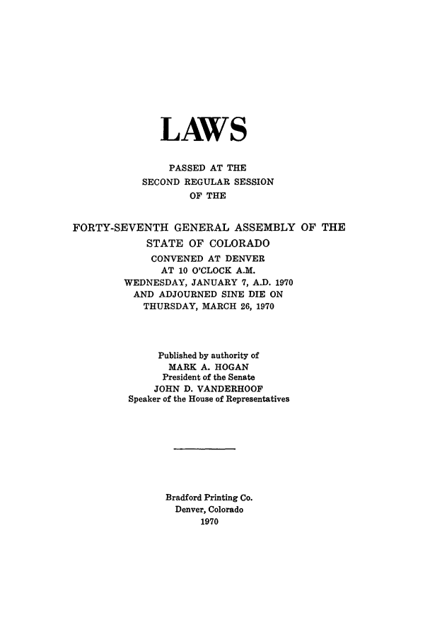 handle is hein.ssl/ssco0134 and id is 1 raw text is: LAWS
PASSED AT THE
SECOND REGULAR SESSION
OF THE
FORTY-SEVENTH GENERAL ASSEMBLY OF THE
STATE OF COLORADO
CONVENED AT DENVER
AT 10 O'CLOCK A.M.
WEDNESDAY, JANUARY 7, A.D. 1970
AND ADJOURNED SINE DIE ON
THURSDAY, MARCH 26, 1970
Published by authority of
MARK A. HOGAN
President of the Senate
JOHN D. VANDERHOOF
Speaker of the House of Representatives
Bradford Printing Co.
Denver, Colorado
1970


