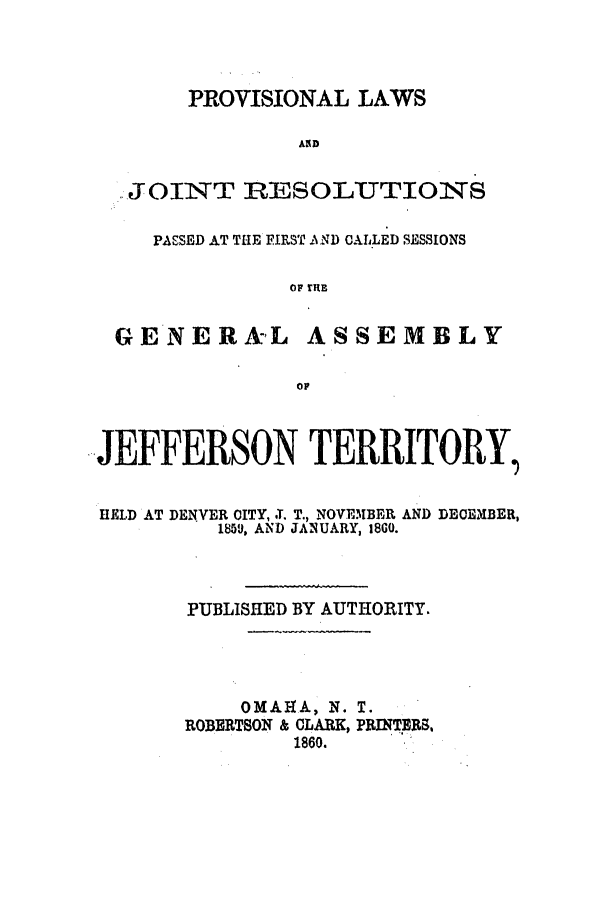 handle is hein.ssl/ssco0196 and id is 1 raw text is: PROVISIONAL LAWS
ASD
,JOINT RESOLEUTIONS
PASSED AT THE FIRST IN ND CAL.LED SESSIONS
OF  IRE
GE NERAL ASSEMBLY
OF
JEFFERSON TERRITORY,
HELD AT DENVER CITY, -T. T., NOVEMBER AND DECEMBER,
1859, AND JANUARY, 1800.
PUBLISHED BY AUTHORITY.
OM A A, N. T.
ROBE, RTSON & CLARK, PRMTERS,
1860.


