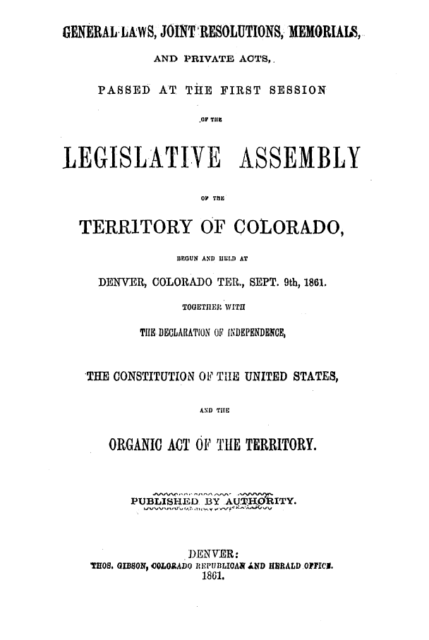 handle is hein.ssl/ssco0199 and id is 1 raw text is: GENERALLAWS, JOINT'RESOLUTIONS,. MEMORIAIS,
AND PRIVATE ACTS,.
PASSED AT THE FIRST SESSION
OF TH
LEGISLATIVE ASSEMBLY
OP TIM
TERRITORY OF COLORADO,
BEGUN AND IIIULD AT
DENVER, COLORADO TER., SEPT. 9th, 1861.
TOGETI1EJR WITH
TIE DECLARATION OF INDEPENDENCE,
'THE CONSTITUTION OF TiHE UNITED STATES,
AND THEU
ORGANIC ACT OF THE TERRITORY.
PUBLISH D. BY AU.TK RITY.
DENVER:
TIOS. GIBSON, COLOR.ADO REPIBLIOAS 4IND HRALD OPFICN.
1861.



