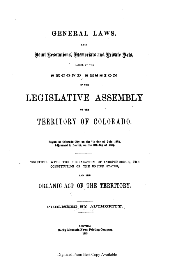 handle is hein.ssl/ssco0200 and id is 1 raw text is: GENERAL LAWS,
AND
I'ARSED AT TlE
SEICOND SESSION
OF THE
LEGISLATIVE ASSEMBLY
uF Ta
TERRITORY OF COLORADO.
Begun at Colorado City, on the jih day of July, 1861.
Adjourned to Denver, on the lith day of July.
TOGETHER WITH THE DECLARATION OF INDEPENDENCE, TIE
CONSTITUTION OF TIE UNITED STATES,
AND THE
ORGANIC ACT OF THE           TERRITORY.

PU3LIISIED BY AUTJIORITY.
DENVER:
Rocky Mountain NEwe Printing Company.

Digitized From Best Copy Available


