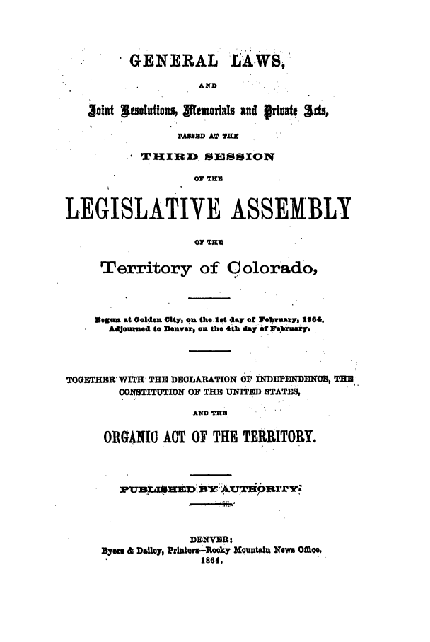 handle is hein.ssl/ssco0201 and id is 1 raw text is: 'GENERAL

AND

Sont leso utions, SOemOrlls nd prluad o4s,
WABBD AY TH
'TIKIBD SESSION
OF THE
LEGISLATIVE ASSEMBLY
OF TRI
Territory of Colorado,
Begun at Golden City, on the 8lt !ay of rebruaryl 1864.
AdJourned to Denver, on the 4th day of e'brwuwy.
TOGETHER WITH THE DECLARATION OF INDEPENDENCE,' THU
CONSTITUTION OF THE UNITED STATES,
AND THE
ORGANIC ACT OF THE TERRITORY.

DENVER:
Byers 4 Dailey, Printers-Rooky Mountain News Offie.
1864,

t A,:


