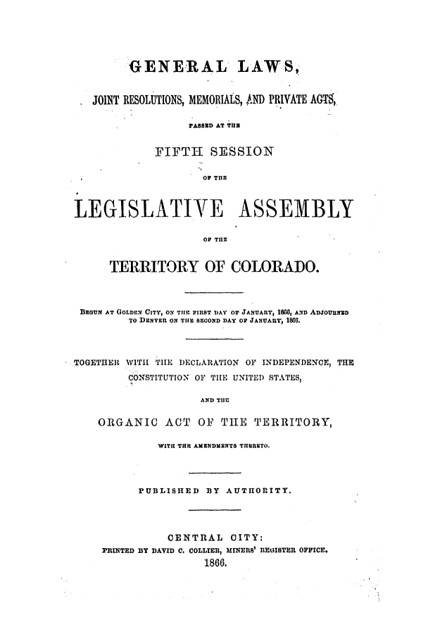 handle is hein.ssl/ssco0203 and id is 1 raw text is: GENERAL LAWS,
JOINT RESOLUTIONS, MEMORIALS, .ND PRIVATE AGT,
PAsBED AT TUlB
FIFTH SESSION
OF TIIB
LEGISLATIVE ASSEMBLY
OP THE
TERRITORY OF COLORADO.
DBzoN AT GOLDEN CITY, ON THE FIRST DAY OF JANUAnr, 1860, AND ADjOURNEiD
To DENVER ON TIlEI SECOND DAY OV JANUARY, 1860.
TOGETHER WITH THE DECLARATION OF INDEPENDENCE, THE
CONSTITUTION OF TIlE UNITED STATES,
AND TIJr
ORGANIC ACT OF THE TERRITORY,
WIT TRIl AM NDMENTS THERETO.
PUBLISHED BY AUTHORITY,
CENTRAL CITY:
PINTED BY DAVID C. COLLIER, ME& EI1 REDISTER OFFICE.
1866.


