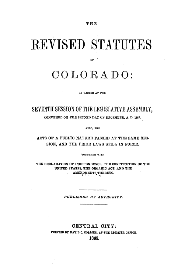 handle is hein.ssl/ssco0205 and id is 1 raw text is: THE

REVISED STATUTES
OF
COLORADO:
AS PASSED AT TII
SEVENTH SESSION OFTIlE LEGISLATIVE ASSEMBIY,
CONVENED ON TIUE SECOND DAY OF DECEMBER, A. D. 1607.
ALSO, TIMf
ACTS OF A PUBLIC NATURE PASSED AT THE SAME SES.
SION, AND THE PRIOR LAWS STILL IN FORCE.
TOOTnLln WITH
TIE DECLARATION OF INDEPENDENCE, TUE CONSTITUTION OF TIE
UNITED STATES, TIE ORGANIC ACT, AND TlE
AMENDMENT TIIERETO,
PUBLISHED BY AU THORITY.
CENTRAL CITY:
PRINTED DY DAVID 0, COLLIER, AT THE REUISTER OFFICE.
1868.



