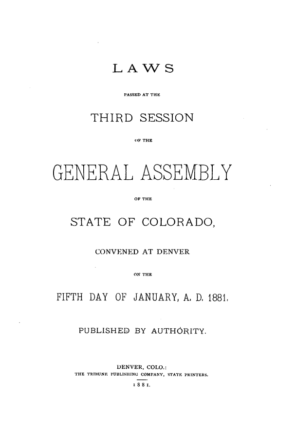 handle is hein.ssl/ssco0214 and id is 1 raw text is: LAWS
PASSED AT THE
THIRD SESSION
OF THE
GENERAL ASSEMBLY
OF THE
STATE OF COLORADO,
CONVENED AT DENVER
ON THE
FIFTH DAY OF JANUARY, A, D, 1881,

PUBLISHED BY AUTHORITY.
DENVER, COLO.:
THE TRIHUNE PUBLISHING COMPANY, STATE PRINTERS.
1 8 8 1.


