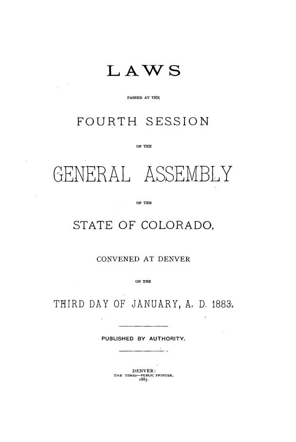 handle is hein.ssl/ssco0215 and id is 1 raw text is: LAWS
PASSED AT TIM
FOURTH SESSION
OF THE

GENERAL ASSEMBLY
OF THE
STATE OF COLORADO,

CONVENED AT DENVER
ON THE
THIRD DAY OF JANUARY, A, D. 1883,

PUBLISHED BY AUTHORITY.

DENVER:
THE TIMUS-PUBLIC PRINTER.
1883.


