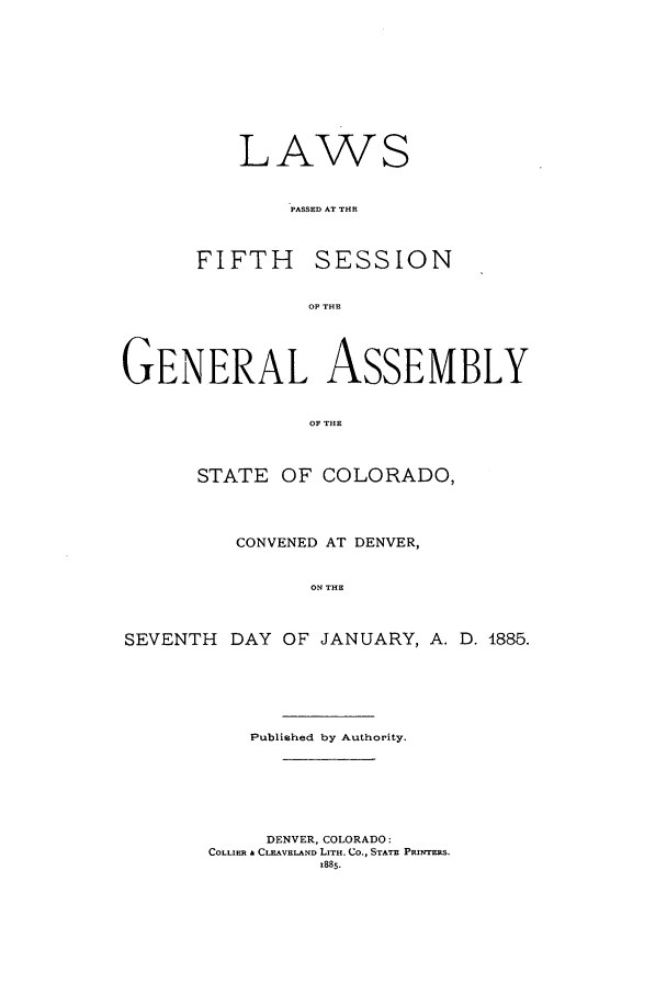 handle is hein.ssl/ssco0216 and id is 1 raw text is: LAWS
PASSED AT THE

FIFTH

SESSION

OF THE

GENERAL ASSEMBLY
OP THE
STATE OF COLORADO,
CONVENED AT DENVER,
ON THE
SEVENTH DAY OF JANUARY, A. D. 4885.

Published by Authority.
DENVER, COLORADO:
COLLIER & CLEAVELAND LITH. CO., STATE PRINTERS.
1885.


