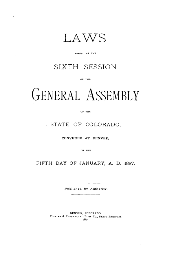 handle is hein.ssl/ssco0217 and id is 1 raw text is: LAWS
PASSED AT THE
SIXTH SESSION
OF TUE
GENERAL ASSEMBLY
OF TE
STATE OF COLORADO,
CONVENED AT DENVER,
ON THE
FIFTH DAY OF JANUARY, A. D. 4887.

Published by Authority.
DENVER, COLORADO:
COLLIER & CLEAVELAND LrTE. Co., STATE PRTNTERS.
1887.


