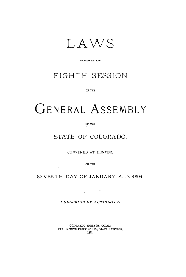 handle is hein.ssl/ssco0219 and id is 1 raw text is: LAWS
PASSED AT TRE

EIGHTH

SESSION

OF THE

GENERAL ASSEMBLY
OF THE
STATE OF COLORADO,
CONVENED AT DENVER,
ON THE
SEVENTH DAY OF JANUARY, A. D. 4891.

PUBLISHED BY AUTHORITY
COLORADO SPRINGS, COLO.:
THE GAZetT) PRINTING CO,, STATE PRINTERS,
1891.


