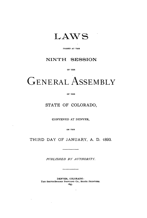 handle is hein.ssl/ssco0220 and id is 1 raw text is: LAW S
PASSED~ AT THE
NINTrH SESSION
OF THE
GENERAL ASSEMBLY
OF THE
STATE OF COLORADO,
CONVENED AT DENVER,
ON THEF
THIRD DAY OF JANUARY, A. D. 1893.

PUBLISHED BY AUTHORIT'.
IDZNVER, COLORADO:
T1HE SMITH-BROOK~S PRINTING CO., STATE PRINTERS.
Isq9'


