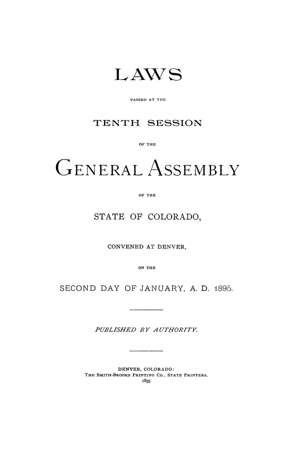 handle is hein.ssl/ssco0222 and id is 1 raw text is: LAWS
PASSED AT THlE
TrENT-H SESSION
OF THE
GENERAL ASSEMBLY
OF THE
STATE OF COLORADO,
CONVENED AT DENVER,
ON THE
SECOND DAY OF JANUARY, A. D. 1895.

PUBLISHED BY AUTHORITY.
DENVER, COLORADO:
THE SMITH-BROOKS PRINTING CO., STATE PRINTERS.
1895


