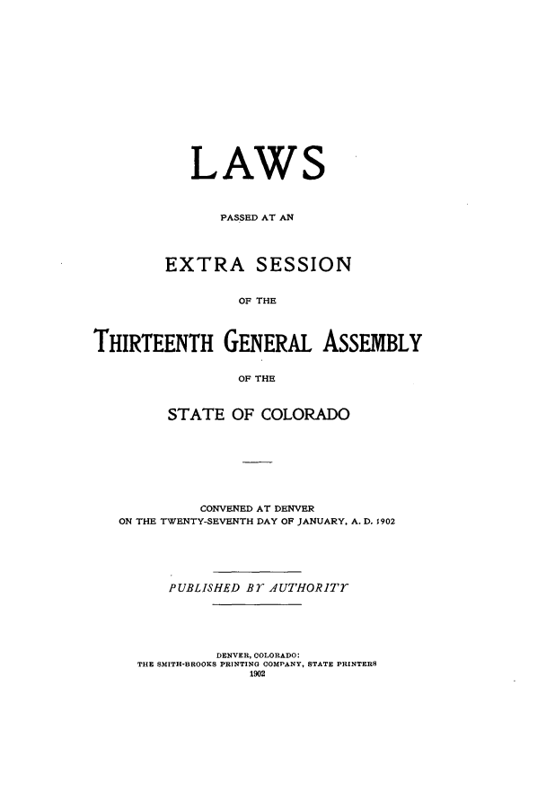 handle is hein.ssl/ssco0226 and id is 1 raw text is: LAWS
PASSED AT AN
EXTRA SESSION
OF THE
THIRTEENTH GENERAL ASSEMBLY
OF THE
STATE OF COLORADO
CONVENED AT DENVER
ON THE TWENTY-SEVENTH DAY OF JANUARY, A. D. 1902
PUBLISHED Br AUTHORITT
DENVER, COLORADO:
THE SMITH-BROOKS PRINTING COMPANY, STATE PRINTERS
1902


