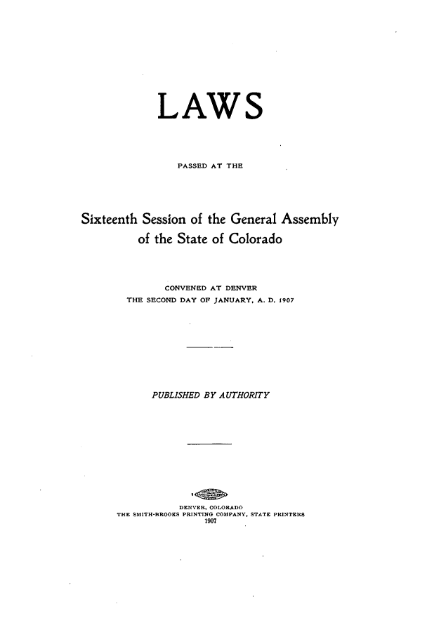 handle is hein.ssl/ssco0229 and id is 1 raw text is: LAWS
PASSED AT THE
Sixteenth Session of the General Assembly
of the State of Colorado
CONVENED AT DENVER
THE SECOND DAY OF JANUARY, A. D. 1907
PUBLISHED BY AUTHORITY
DENVER, COLORADO
THE SMITH-BROOKS PRINTING COMPANY, STATE PRINTERS
1907



