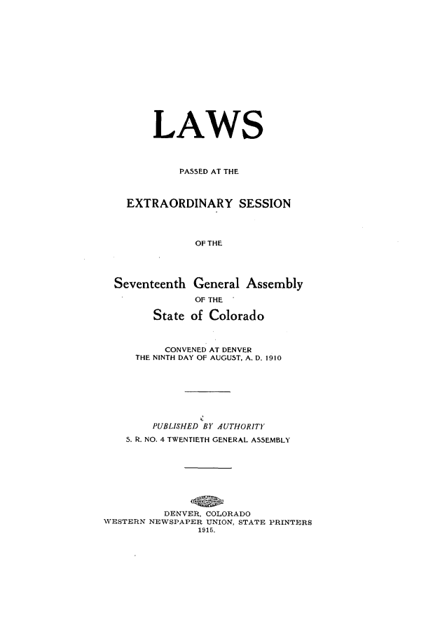 handle is hein.ssl/ssco0231 and id is 1 raw text is: LAWS
PASSED AT THE
EXTRAORDINARY SESSION
OF THE
Seventeenth General Assembly
OF THE
State of Colorado
CONVENED AT DENVER
THE NINTH DAY OF AUGUST, A. D. 1910
PUBLISHED BY AUTHORITY
S. R. NO. 4 TWENTIETH GENERAL ASSEMBLY
DENVER, COLORADO
WESTERN NEWSPAPER UNION, STATE PRINTERS
1915.



