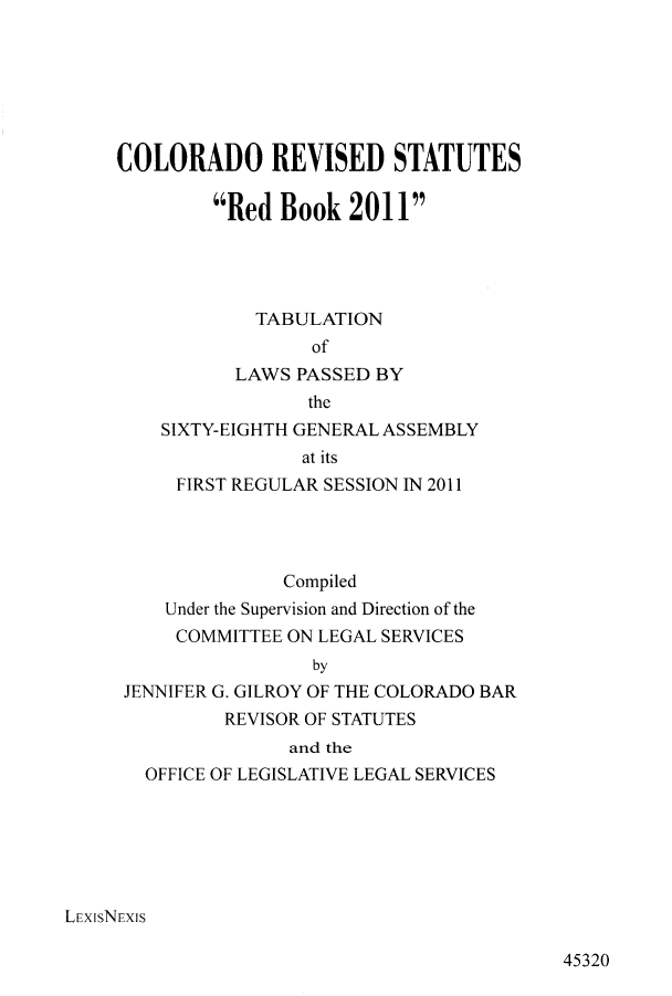 handle is hein.ssl/ssco0258 and id is 1 raw text is: COLORADO REVISED STATUTES
Red Book 2011
TABULATION
of
LAWS PASSED BY
the
SIXTY-EIGHTH GENERAL ASSEMBLY
at its
FIRST REGULAR SESSION IN 2011
Compiled
Under the Supervision and Direction of the
COMMITTEE ON LEGAL SERVICES
by
JENNIFER G. GILROY OF THE COLORADO BAR
REVISOR OF STATUTES
and the
OFFICE OF LEGISLATIVE LEGAL SERVICES
LEXISNEXIS

45320


