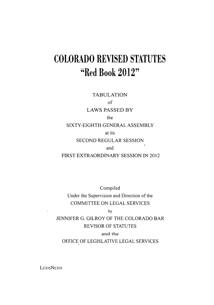 handle is hein.ssl/ssco0265 and id is 1 raw text is: COLORADO REVISED STATUTES
Red Book 2012
TABULATION
of
LAWS PASSED BY
the
SIXTY-EIGHTH GENERAL ASSEMBLY
at its
SECOND REGULAR SESSION
and
FIRST EXTRAORDINARY SESSION IN 2012
Compiled
Under the Supervision and Direction of the
COMMITTEE ON LEGAL SERVICES
by
JENNIFER G. GILROY OF THE COLORADO BAR
REVISOR OF STATUTES
and the
OFFICE OF LEGISLATIVE LEGAL SERVICES

LEXISNEXfS


