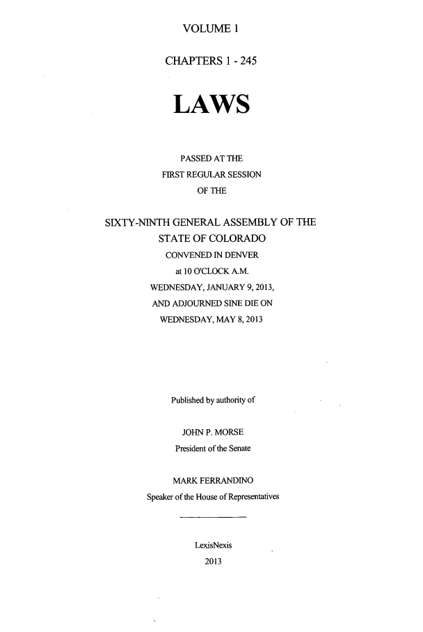 handle is hein.ssl/ssco0266 and id is 1 raw text is: VOLUME 1

CHAPTERS 1 - 245
LAWS
PASSED AT THE
FIRST REGULAR SESSION
OF THE
SIXTY-NINTH GENERAL ASSEMBLY OF THE
STATE OF COLORADO
CONVENED IN DENVER
at 10 O'CLOCK A.M.
WEDNESDAY, JANUARY 9,2013,
AND ADJOURNED SINE DIE ON
WEDNESDAY, MAY 8,2013
Published by authority of
JOHN P. MORSE
President of the Senate
MARK FERRANDINO
Speaker of the House of Representatives
LexisNexis
2013



