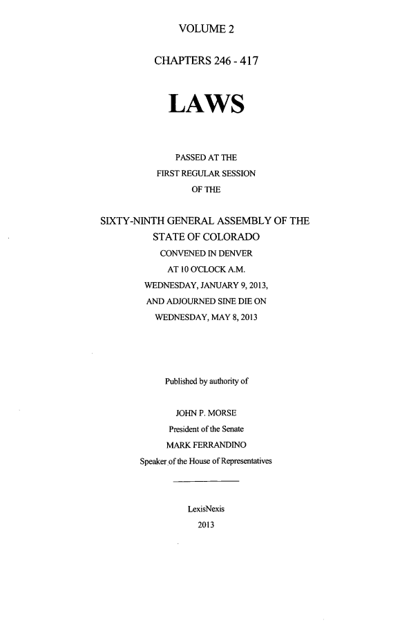 handle is hein.ssl/ssco0267 and id is 1 raw text is: VOLUME 2

CHAPTERS 246 - 417
LAWS
PASSED AT THE
FIRST REGULAR SESSION
OF THE
SIXTY-NINTH GENERAL ASSEMBLY OF THE
STATE OF COLORADO
CONVENED IN DENVER
AT 10 O'CLOCK A.M.
WEDNESDAY, JANUARY 9,2013,
AND ADJOURNED SINE DIE ON
WEDNESDAY, MAY 8,2013
Published by authority of
JOHN P. MORSE
President of the Senate
MARK FERRANDINO
Speaker of the House of Representatives
LexisNexis
2013



