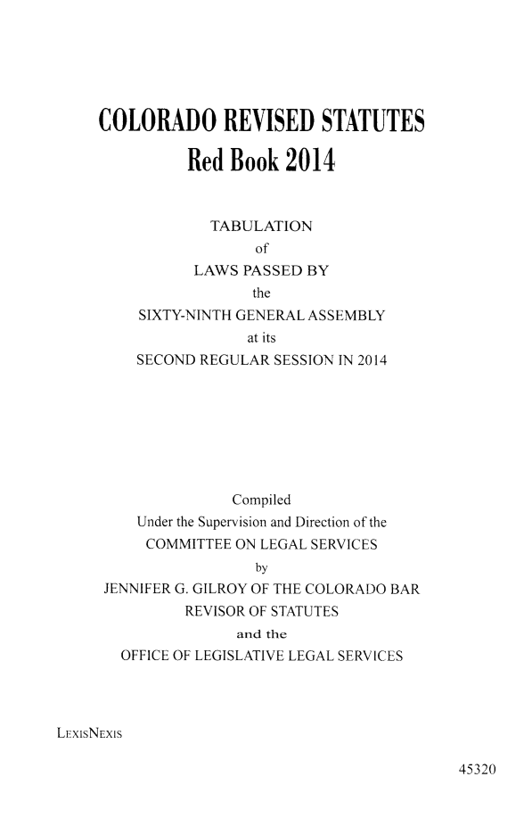 handle is hein.ssl/ssco0269 and id is 1 raw text is: COLORADO REVISED STATUTES
Red Book 2014
TABULATION
of
LAWS PASSED BY
the
SIXTY-NINTH GENERAL ASSEMBLY
at its
SECOND REGULAR SESSION IN 2014
Compiled
Under the Supervision and Direction of the
COMMITTEE ON LEGAL SERVICES
by
JENNIFER G. GILROY OF THE COLORADO BAR
REVISOR OF STATUTES
and the
OFFICE OF LEGISLATIVE LEGAL SERVICES
LEXisNEXIS

45320


