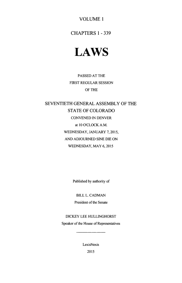 handle is hein.ssl/ssco0273 and id is 1 raw text is: 


VOLUME 1


           CHAPTERS 1 - 339



             LAWS



             PASSED AT THE
           FIRST REGULAR SESSION
                 OF THE


SEVENTIETH GENERAL ASSEMBLY OF THE
          STATE OF COLORADO
          CONVENED IN DENVER
             at 10 O'CLOCK A.M.
        WEDNESDAY, JANUARY 7,2015,
        AND ADJOURNED SINE DIE ON
          WEDNESDAY, MAY 6,2015






            Published by authority of


            BILL L. CADMAN
            President of the Senate


         DICKEY LEE HULLINGHORST
       Speaker of the House of Representatives



                LexisNexis
                  2015


