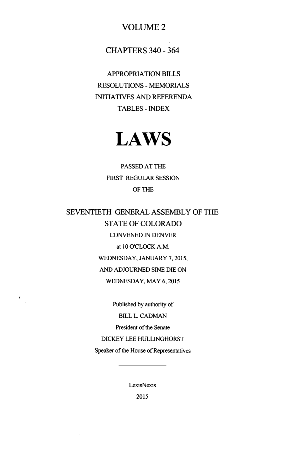 handle is hein.ssl/ssco0274 and id is 1 raw text is: 

              VOLUME 2


          CHAPTERS 340 - 364


          APPROPRIATION BILLS
        RESOLUTIONS - MEMORIALS
        INITIATIVES AND REFERENDA
             TABLES - INDEX



             LAWS


             PASSED AT THE
          FIRST REGULAR SESSION
                 OF THE


SEVENTIETH GENERAL ASSEMBLY OF THE
          STATE OF COLORADO
          CONVENED IN DENVER
             at 10 O'CLOCK A.M.
        WEDNESDAY, JANUARY 7,2015,
        AND ADJOURNED SINE DIE ON
          WEDNESDAY, MAY 6,2015


            Published by authority of
            BILL L. CADMAN
            President of the Senate
         DICKEY LEE HULLINGHORST
       Speaker of the House of Representatives



                LexisNexis
                  2015


