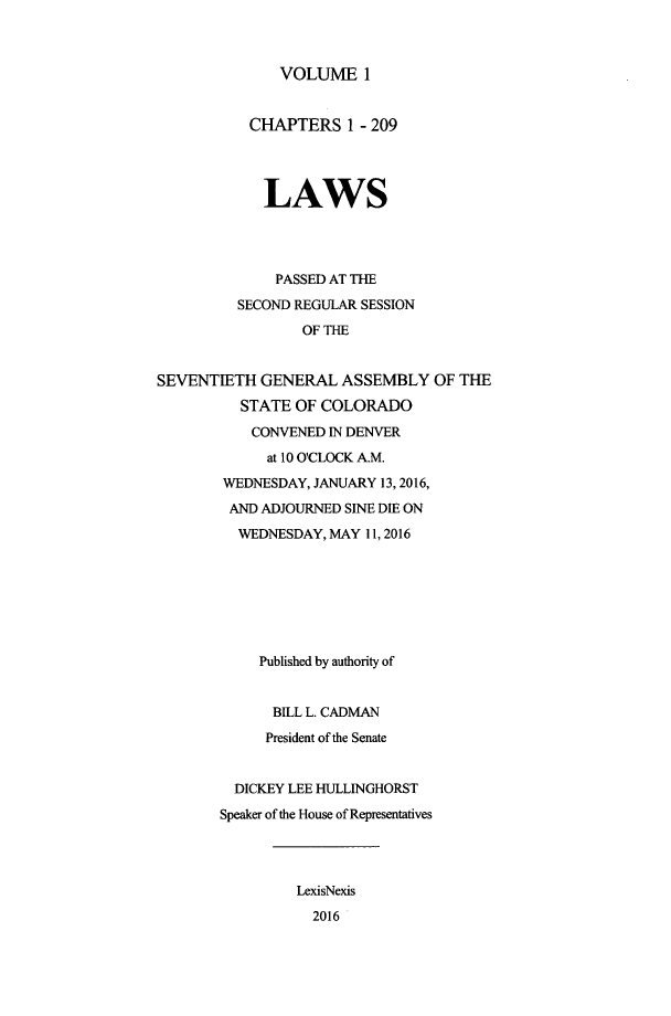 handle is hein.ssl/ssco0275 and id is 1 raw text is: 



VOLUME 1


           CHAPTERS 1 - 209




             LAWS




             PASSED AT THE
          SECOND REGULAR SESSION
                 OF THE


SEVENTIETH GENERAL ASSEMBLY OF THE

          STATE OF COLORADO
          CONVENED IN DENVER
             at 10 O'CLOCK A.M.
        WEDNESDAY, JANUARY 13, 2016,
        AND ADJOURNED SINE DIE ON
          WEDNESDAY, MAY 11, 2016







            Published by authority of


              BILL L. CADMAN
              President of the Senate


         DICKEY LEE HULLINGHORST
       Speaker of the House of Representatives




                LexisNexis
                  2016


