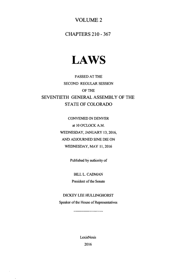 handle is hein.ssl/ssco0276 and id is 1 raw text is: 



VOLUME 2


          CHAPTERS 210 - 367






             LAWS


             PASSED AT THE

          SECOND REGULAR SESSION

                 OF THE
SEVENTIETH GENERAL ASSEMBLY OF THE

          STATE OF COLORADO


          CONVENED IN DENVER
             at 10 O'CLOCK A.M.

        WEDNESDAY, JANUARY 13, 2016,

        AND ADJOURNED SINE DIE ON
          WEDNESDAY, MAY 11, 2016


            Published by authority of


              BILL L. CADMAN

              President of the Senate


         DICKEY LEE HULLINGHORST

         Speaker of the House of Representatives








                 LexisNexis

                 2016


