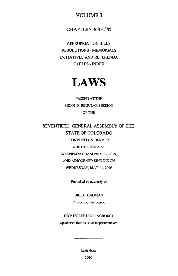 handle is hein.ssl/ssco0277 and id is 1 raw text is: 


VOLUME 3


          CHAPTERS 368 - 385


          APPROPRIATION BILLS
        RESOLUTIONS - MEMORIALS
        INITIATIVES AND REFERENDA
             TABLES - INDEX




             LAWS


             PASSED AT THE
          SECOND REGULAR SESSION
                 OF THE


SEVENTIETH GENERAL ASSEMBLY OF THE
          STATE OF COLORADO
          CONVENED IN DENVER
             at 10 O'CLOCK A.M.
        WEDNESDAY, JANUARY 13, 2016,
        AND ADJOURNED SINE DIE ON
          WEDNESDAY, MAY 11, 2016


            Published by authority of


              BILL L. CADMAN
              President of the Senate


         DICKEY LEE HULLINGHORST
         Speaker of the House of Representatives





                LexisNexis
                  2016


