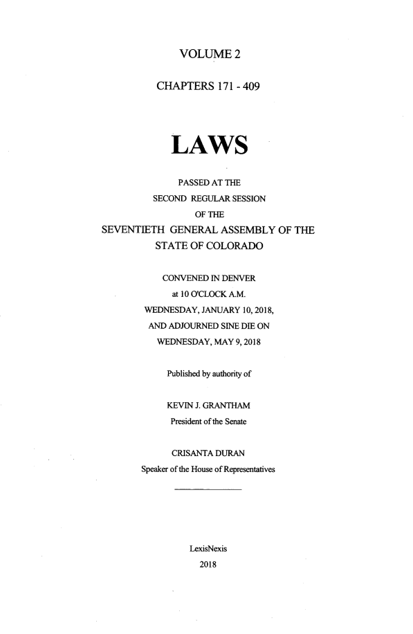 handle is hein.ssl/ssco0284 and id is 1 raw text is: 




VOLUME 2


          CHAPTERS 171 - 409






             LAWS


             PASSED AT THE

          SECOND REGULAR SESSION
                 OF THE
SEVENTIETH GENERAL ASSEMBLY OF THE

          STATE OF COLORADO


          CONVENED IN DENVER
             at 10 O'CLOCK A.M.
        WEDNESDAY, JANUARY 10, 2018,

        AND ADJOURNED SINE DIE ON
          WEDNESDAY, MAY 9,2018


            Published by authority of


            KEVIN J. GRANTHAM
            President of the Senate


            CRISANTA DURAN
       Speaker of the House of Representatives







                LexisNexis
                  2018


