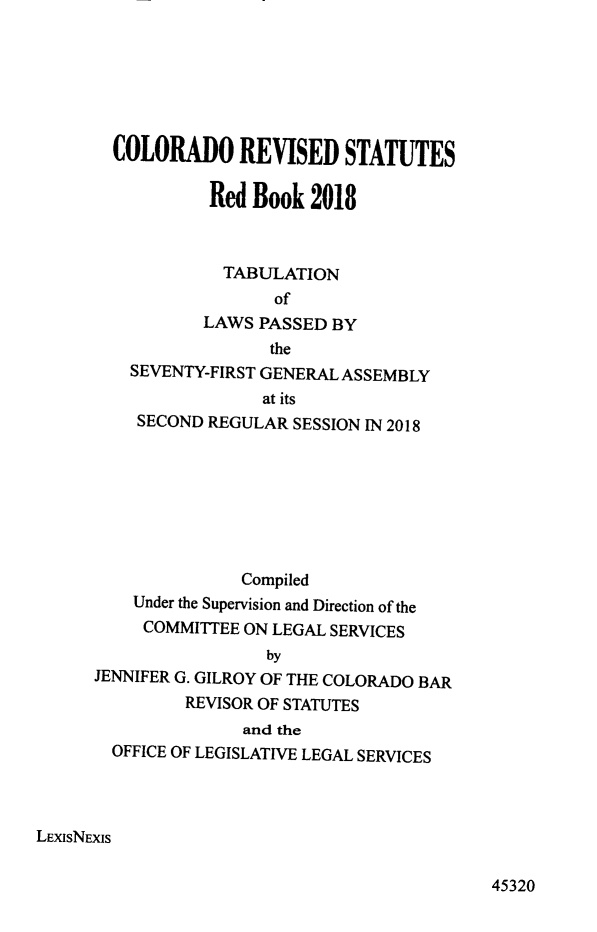 handle is hein.ssl/ssco0286 and id is 1 raw text is: 






        COLORADO REVISED STATUTES

                 Red Book 2018



                   TABULATION
                        of
                 LAWS PASSED BY
                       the
         SEVENTY-FIRST GENERAL ASSEMBLY
                       at its
          SECOND REGULAR SESSION IN 2018








                     Compiled
          Under the Supervision and Direction of the
          COMMITTEE ON LEGAL SERVICES
                       by
      JENNIFER G. GILROY OF THE COLORADO BAR
               REVISOR OF STATUTES
                     and the
        OFFICE OF LEGISLATIVE LEGAL SERVICES




LEXISNEXIS


45320


