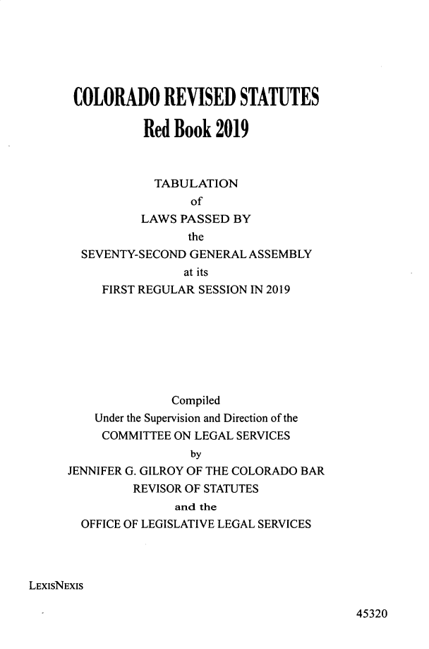 handle is hein.ssl/ssco0290 and id is 1 raw text is: 






      COLORADO REVISED STATUTES

                Red Book 2019



                TABULATION
                       of
                LAWS PASSED BY
                      the
       SEVENTY-SECOND GENERAL ASSEMBLY
                      at its
          FIRST REGULAR SESSION IN 2019








                    Compiled
         Under the Supervision and Direction of the
         COMMITTEE ON LEGAL SERVICES
                       by
     JENNIFER G. GILROY OF THE COLORADO BAR
               REVISOR OF STATUTES
                    and the
       OFFICE OF LEGISLATIVE LEGAL SERVICES




LExlsNEXIs


45320



