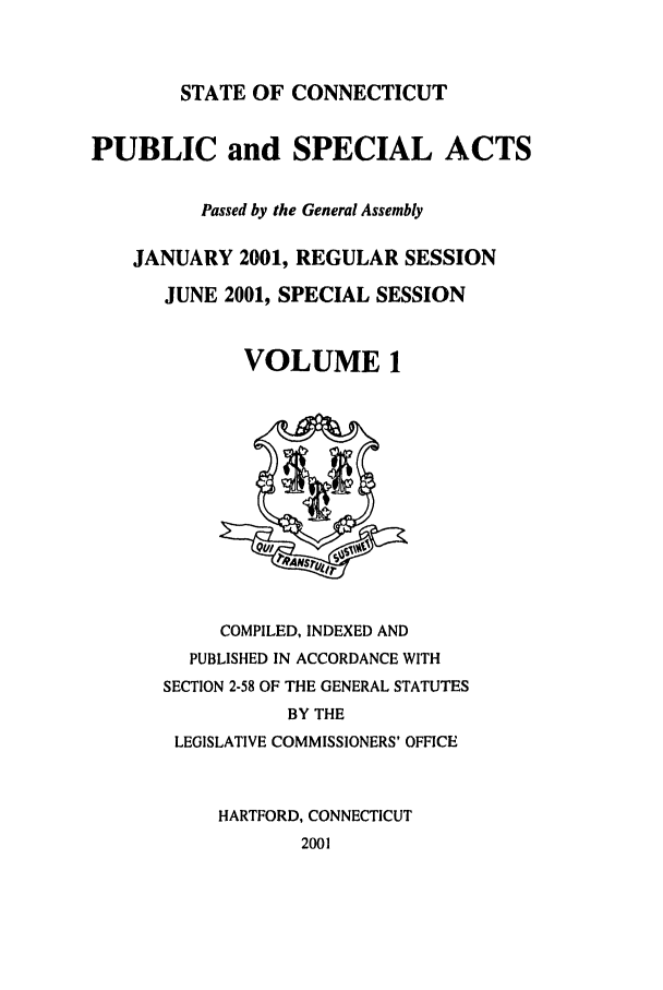 handle is hein.ssl/ssct0003 and id is 1 raw text is: STATE OF CONNECTICUT

PUBLIC and SPECIAL ACTS
Passed by the General Assembly
JANUARY 2001, REGULAR SESSION
JUNE 2001, SPECIAL SESSION
VOLUME 1

COMPILED, INDEXED AND
PUBLISHED IN ACCORDANCE WITH
SECTION 2-58 OF THE GENERAL STATUTES
BY THE
LEGISLATIVE COMMISSIONERS' OFFICE
HARTFORD, CONNECTICUT
2001


