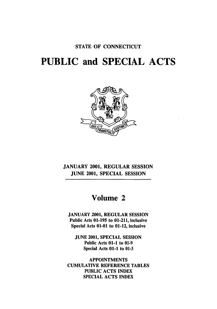 handle is hein.ssl/ssct0004 and id is 1 raw text is: STATE OF CONNECTICUT

PUBLIC and SPECIAL ACTS

JANUARY 2001, REGULAR SESSION
JUNE 2001, SPECIAL SESSION

Volume 2
JANUARY 2001, REGULAR SESSION
Public Acts 01-195 to 01-211, inclusive
Special Acts 01-01 to 01-12, inclusive
JUNE 2001, SPECIAL SESSION
Public Acts 01-1 to 01.9
Special Acts 01-1 to 01-3
APPOINTMENTS
CUMULATIVE REFERENCE TABLES
PUBLIC ACTS INDEX
SPECIAL ACTS INDEX


