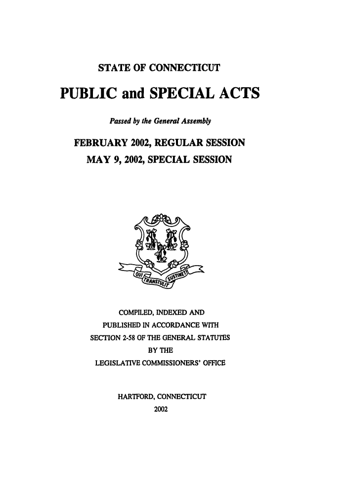 handle is hein.ssl/ssct0006 and id is 1 raw text is: STATE OF CONNECTICUT

PUBLIC and SPECIAL ACTS
Passed by the General Assembly
FEBRUARY 2002, REGULAR SESSION
MAY 9, 2002, SPECIAL SESSION

COMPILED, INDEXED AND
PUBLISHED IN ACCORDANCE WITH
SECTION 2-58 OF THE GENERAL, STATUTES
BY THE
LEGISLATIVE COMMISSIONERS' OFFICE
HARTFORD, CONNECTICUT
2002


