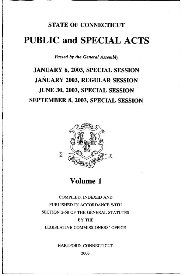 handle is hein.ssl/ssct0008 and id is 1 raw text is: STATE OF CONNECTICUT

PUBLIC and SPECIAL ACTS
Passed by the General Assembly
JANUARY 6,2003, SPECIAL SESSION
JANUARY 2003, REGULAR SESSION
JUNE 30, 2003, SPECIAL SESSION
SEPTEMBER 8,2003, SPECIAL SESSION

Volume 1

COMPILED, INDEXED AND
PUBLISHED IN ACCORDANCE WITH
SECTION 2-58 OF THE GENERAL STATUTES
BY THE
LEGISLATIVE COMMISSIONERS' OFFICE
HARTFORD, CONNECTICUT
2003


