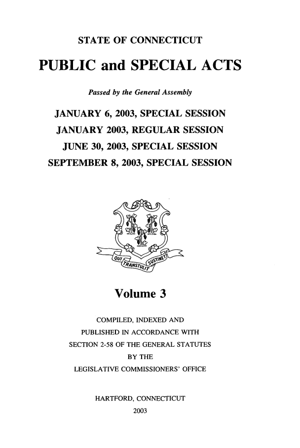 handle is hein.ssl/ssct0010 and id is 1 raw text is: STATE OF CONNECTICUT

PUBLIC and SPECIAL ACTS
Passed by the General Assembly
JANUARY 6, 2003, SPECIAL SESSION
JANUARY 2003, REGULAR SESSION
JUNE 30, 2003, SPECIAL SESSION
SEPTEMBER 8, 2003, SPECIAL SESSION

Volume 3

COMPILED, INDEXED AND
PUBLISHED IN ACCORDANCE WITH
SECTION 2-58 OF THE GENERAL STATUTES
BY THE
LEGISLATIVE COMMISSIONERS' OFFICE
HARTFORD, CONNECTICUT
2003


