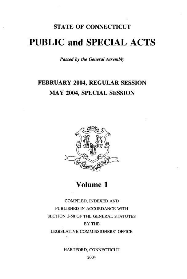 handle is hein.ssl/ssct0011 and id is 1 raw text is: STATE OF CONNECTICUT

PUBLIC and SPECIAL ACTS
Passed by the General Assembly
FEBRUARY 2004, REGULAR SESSION
MAY 2004, SPECIAL SESSION

Volume 1

COMPILED, INDEXED AND
PUBLISHED IN ACCORDANCE WITH
SECTION 2-58 OF THE GENERAL STATUTES
BY THE
LEGISLATIVE COMMISSIONERS' OFFICE
HARTFORD, CONNECTICUT
2004


