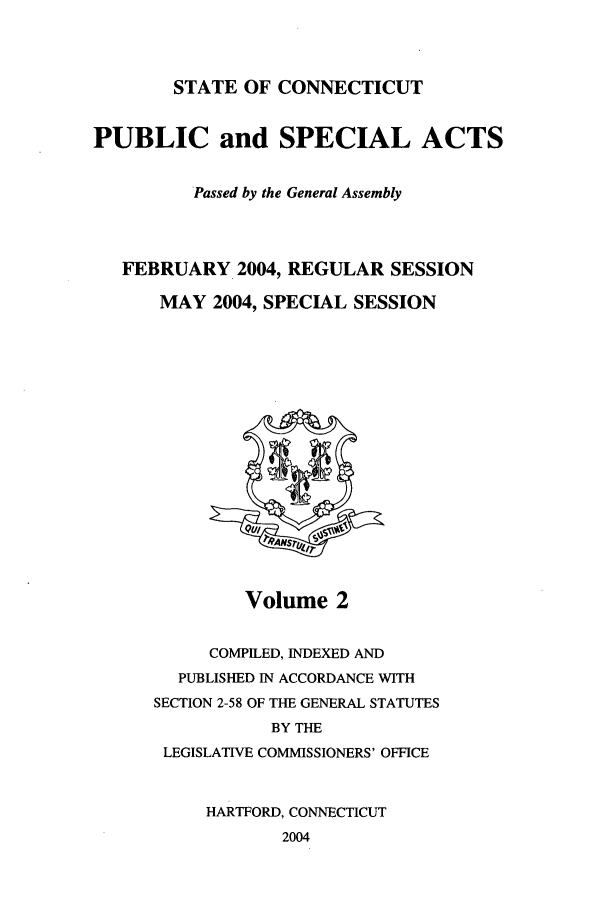 handle is hein.ssl/ssct0012 and id is 1 raw text is: STATE OF CONNECTICUT

PUBLIC and SPECIAL ACTS
Passed by the General Assembly
FEBRUARY 2004, REGULAR SESSION
MAY 2004, SPECIAL SESSION

Volume 2

COMPILED, INDEXED AND
PUBLISHED IN ACCORDANCE WITH
SECTION 2-58 OF THE GENERAL STATUTES
BY THE
LEGISLATIVE COMMISSIONERS' OFFICE
HARTFORD, CONNECTICUT
2004


