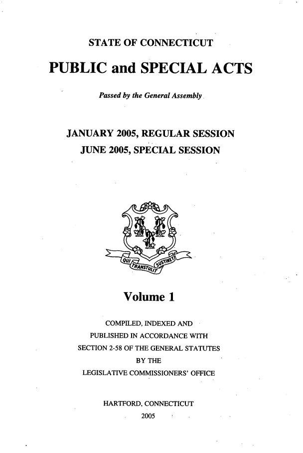 handle is hein.ssl/ssct0013 and id is 1 raw text is: STATE OF CONNECTICUT

PUBLIC and SPECIAL ACTS
Passed by the General Assembly.
JANUARY 2005, REGULAR SESSION
JUNE 2005, SPECIAL SESSION

Volume 1

COMPILED, INDEXED AND
PUBLISHED IN ACCORDANCE WITH
SECTION 2-58 OF THE GENERAL STATUTES
BY THE
LEGISLATIVE COMMISSIONERS' OFFICE
HARTFORD, CONNECTICUT
2005


