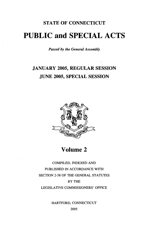 handle is hein.ssl/ssct0014 and id is 1 raw text is: STATE OF CONNECTICUT

PUBLIC and SPECIAL ACTS
Passed by the General Assembly
JANUARY 2005, REGULAR SESSION
JUNE 2005, SPECIAL SESSION

Volume 2

COMPILED, INDEXED AND
PUBLISHED IN ACCORDANCE WITH
SECTION 2-58 OF THE GENERAL STATUTES
BY THE
LEGISLATIVE COMMISSIONERS' OFFICE
HARTFORD, CONNECTICUT
2005


