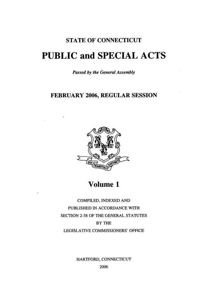 handle is hein.ssl/ssct0023 and id is 1 raw text is: STATE OF CONNECTICUT

PUBLIC and SPECIAL ACTS
Passed by the General Assembly
FEBRUARY 2006, REGULAR SESSION

Volume 1

COMPILED, INDEXED AND
PUBLISHED IN ACCORDANCE WITH
SECTION 2-58 OF THE GENERAL STATUTES
BY THE
LEGISLATIVE COMMISSIONERS' OFFICE
HARTFORD, CONNECTICUT
2006


