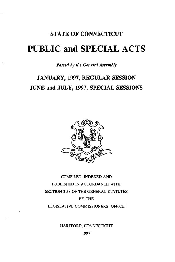 handle is hein.ssl/ssct0031 and id is 1 raw text is: STATE OF CONNECTICUT
PUBLIC and SPECIAL ACTS
Passed by the General Assembly
JANUARY, 1997, REGULAR SESSION
JUNE and JULY, 1997, SPECIAL SESSIONS

COMPILED, INDEXED AND
PUBLISHED IN ACCORDANCE WITH
SECTION 2-58 OF THE GENERAL STATUTES
BY THE
LEGISLATIVE COMMISSIONERS' OFFICE
HARTFORD, CONNECTICUT
1997


