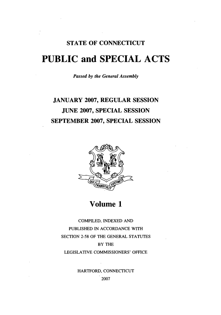 handle is hein.ssl/ssct0042 and id is 1 raw text is: STATE OF CONNECTICUT

PUBLIC and SPECIAL ACTS
Passed by the General Assembly
JANUARY 2007, REGULAR SESSION
JUNE 2007, SPECIAL SESSION
SEPTEMBER 2007, SPECIAL SESSION

Volume 1

COMPILED, INDEXED AND
PUBLISHED IN ACCORDANCE WITH
SECTION 2-58 OF THE GENERAL STATUTES
BY THE
LEGISLATIVE COMMISSIONERS' OFFICE
HARTFORD, CONNECTICUT
2007


