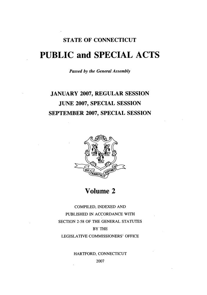 handle is hein.ssl/ssct0043 and id is 1 raw text is: STATE OF CONNECTICUT

PUBLIC and SPECIAL ACTS
Passed by the General Assembly
JANUARY 2007, REGULAR SESSION
JUNE 2007, SPECIAL SESSION
SEPTEMBER 2007, SPECIAL SESSION

Volume 2

COMPILED, INDEXED AND
PUBLISHED IN ACCORDANCE WITH
SECTION 2-58 OF THE GENERAL STATUTES
BY THE
LEGISLATIVE COMMISSIONERS' OFFICE
HARTFORD, CONNECTICUT
2007


