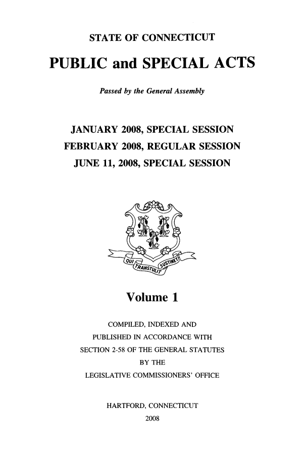 handle is hein.ssl/ssct0044 and id is 1 raw text is: STATE OF CONNECTICUT

PUBLIC and SPECIAL ACTS
Passed by the General Assembly
JANUARY 2008, SPECIAL SESSION
FEBRUARY 2008, REGULAR SESSION
JUNE 11, 2008, SPECIAL SESSION

Volume 1

COMPILED, INDEXED AND
PUBLISHED IN ACCORDANCE WITH
SECTION 2-58 OF THE GENERAL STATUTES
BY THE
LEGISLATIVE COMMISSIONERS' OFFICE
HARTFORD, CONNECTICUT
2008


