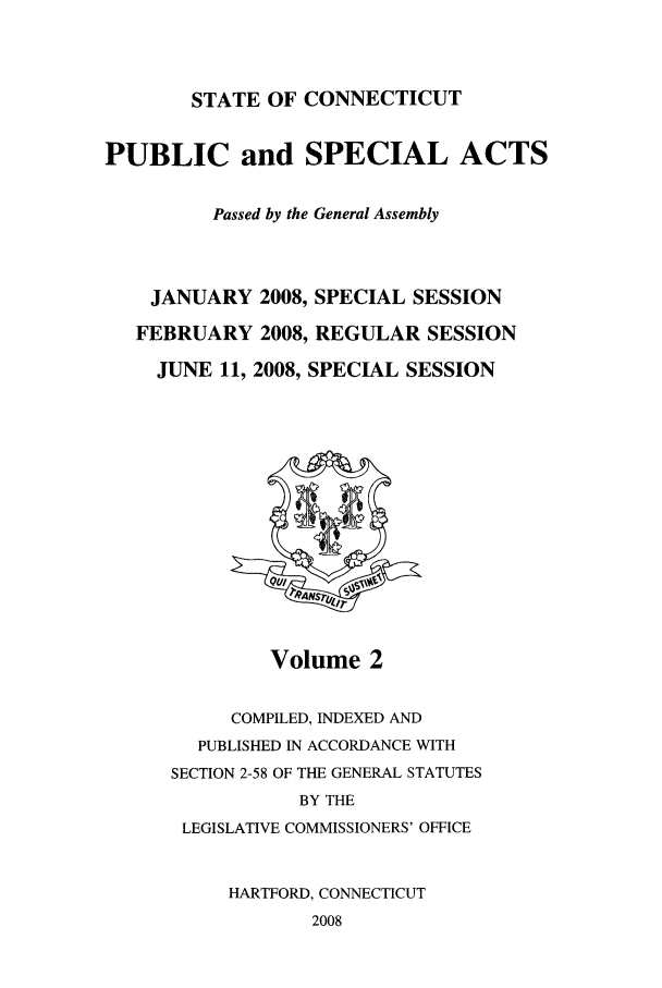 handle is hein.ssl/ssct0045 and id is 1 raw text is: STATE OF CONNECTICUT

PUBLIC and SPECIAL ACTS
Passed by the General Assembly
JANUARY 2008, SPECIAL SESSION
FEBRUARY 2008, REGULAR SESSION
JUNE 11, 2008, SPECIAL SESSION

Volume 2

COMPILED, INDEXED AND
PUBLISHED IN ACCORDANCE WITH
SECTION 2-58 OF THE GENERAL STATUTES
BY THE
LEGISLATIVE COMMISSIONERS' OFFICE
HARTFORD, CONNECTICUT
2008


