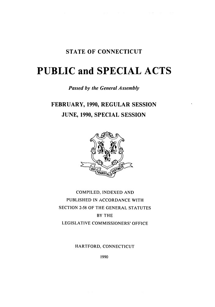 handle is hein.ssl/ssct0046 and id is 1 raw text is: STATE OF CONNECTICUT

PUBLIC and SPECIAL ACTS
Passed by the General Assembly
FEBRUARY, 1990, REGULAR SESSION
JUNE, 1990, SPECIAL SESSION
/ANS r/
COMPILED, INDEXED AND
PUBLISHED IN ACCORDANCE WITH
SECTION 2-58 OF THE GENERAL STATUTES
BY THE
LEGISLATIVE COMMISSIONERS' OFFICE
HARTFORD, CONNECTICUT
1990


