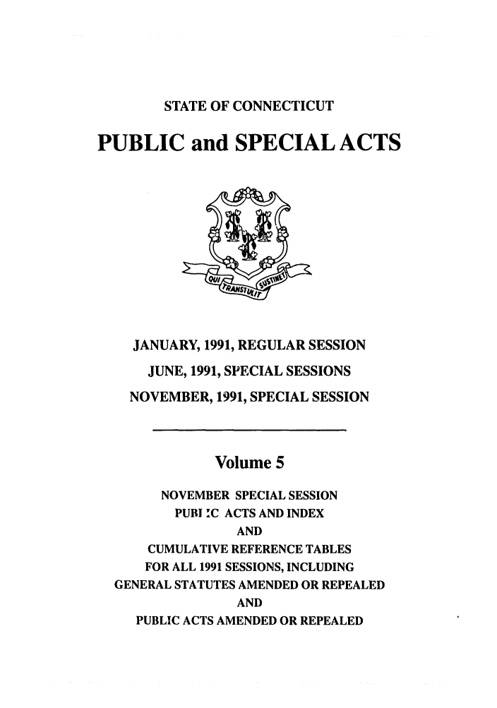 handle is hein.ssl/ssct0053 and id is 1 raw text is: STATE OF CONNECTICUT

PUBLIC and SPECIAL ACTS

JANUARY, 1991, REGULAR SESSION
JUNE, 1991, SPECIAL SESSIONS
NOVEMBER, 1991, SPECIAL SESSION
Volume 5
NOVEMBER SPECIAL SESSION
PUBI !C ACTS AND INDEX
AND
CUMULATIVE REFERENCE TABLES
FOR ALL 1991 SESSIONS, INCLUDING
GENERAL STATUTES AMENDED OR REPEALED
AND
PUBLIC ACTS AMENDED OR REPEALED


