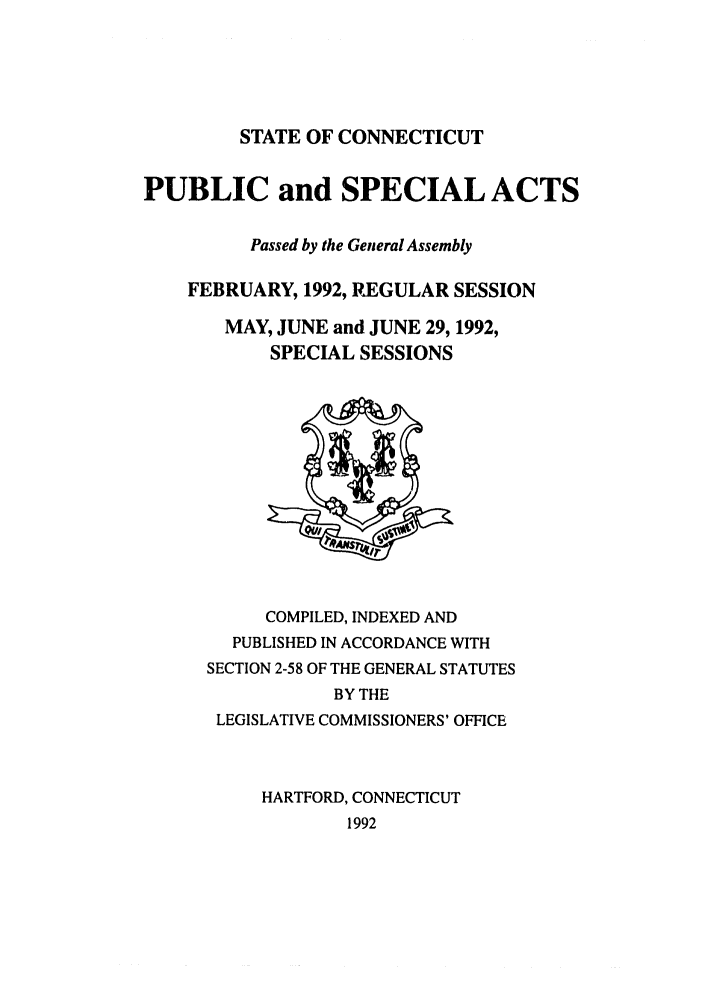 handle is hein.ssl/ssct0054 and id is 1 raw text is: STATE OF CONNECTICUT

PUBLIC and SPECIAL ACTS
Passed by the General Assembly
FEBRUARY, 1992, REGULAR SESSION
MAY, JUNE and JUNE 29, 1992,
SPECIAL SESSIONS

COMPILED, INDEXED AND
PUBLISHED IN ACCORDANCE WITH
SECTION 2-58 OF THE GENERAL STATUTES
BY THE
LEGISLATIVE COMMISSIONERS' OFFICE
HARTFORD, CONNECTICUT
1992



